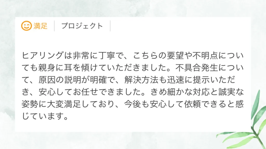 いただいた評価の原文：ヒアリングは非常に丁寧で、こちらの要望や不明点についても親身に耳を傾けていただきました。不具合発生について、原因の説明が明確で、解決方法も迅速に提示いただき、安心してお任せできました。きめ細かな対応と誠実な姿勢に大変満足しており、今後も安心して依頼できると感じています。