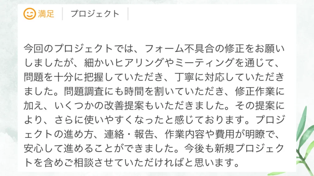 いただいた評価の原文：今回のプロジェクトでは、フォーム不具合の修正をお願いしましたが、細かいヒアリングやミーティングを通じて、問題を十分に把握していただき、丁寧に対応していただきました。問題調査にも時間を割いていただき、修正作業に加え、いくつかの改善提案もいただきました。その提案により、さらに使いやすくなったと感じております。プロジェクトの進め方、連絡・報告、作業内容や費用が明瞭で、安心して進めることができました。今後も新規プロジェクトを含めて相談させていただければと思います。